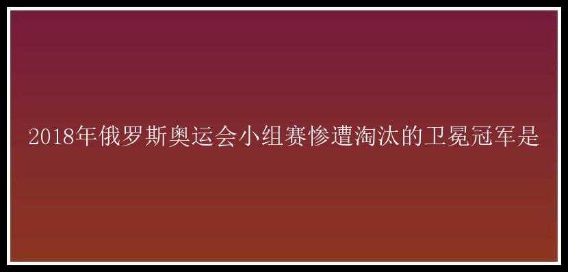 2018年俄罗斯奥运会小组赛惨遭淘汰的卫冕冠军是