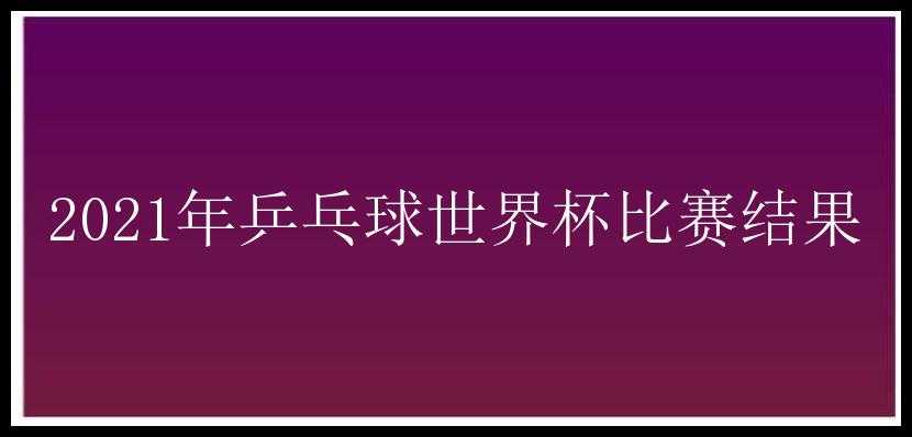 2021年乒乓球世界杯比赛结果