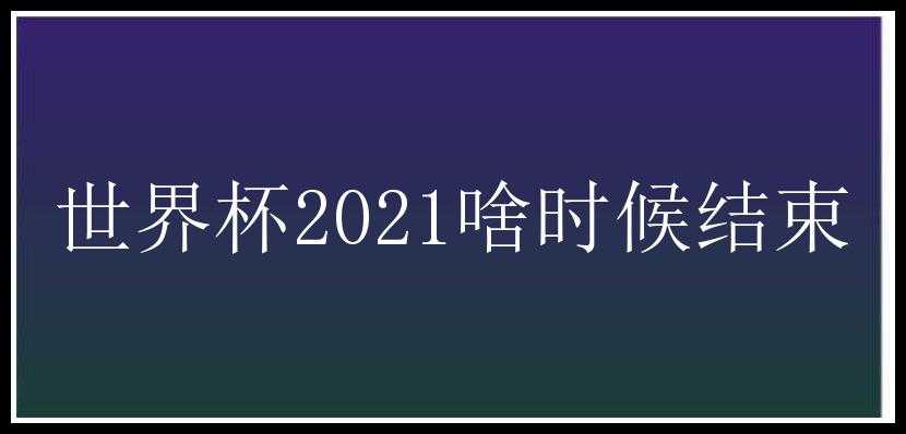 世界杯2021啥时候结束