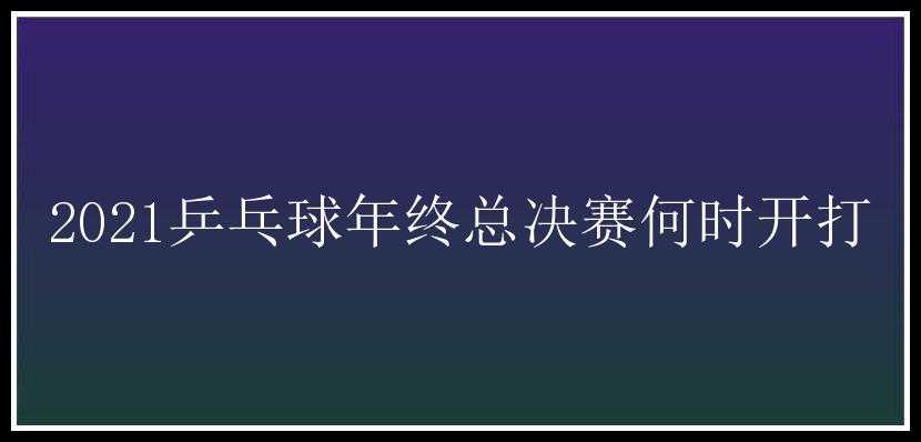 2021乒乓球年终总决赛何时开打