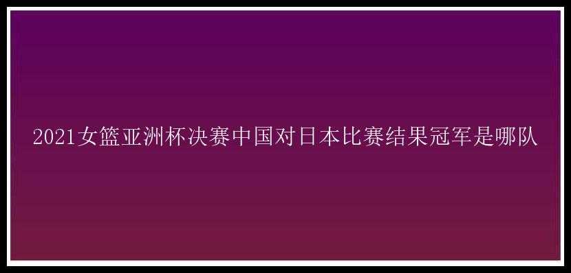 2021女篮亚洲杯决赛中国对日本比赛结果冠军是哪队