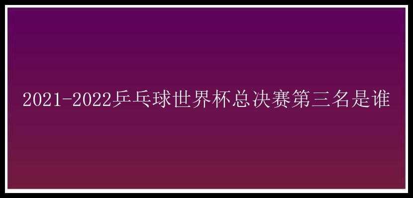 2021-2022乒乓球世界杯总决赛第三名是谁