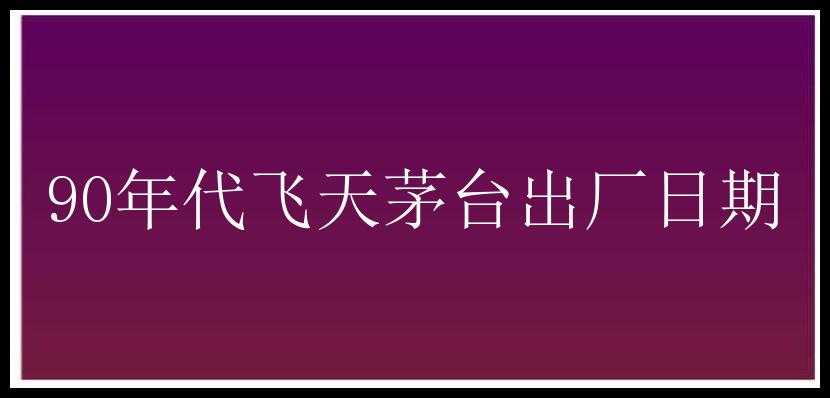 90年代飞天茅台出厂日期