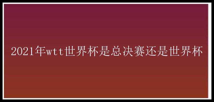 2021年wtt世界杯是总决赛还是世界杯