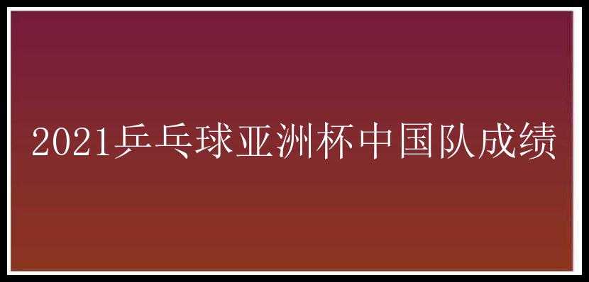 2021乒乓球亚洲杯中国队成绩