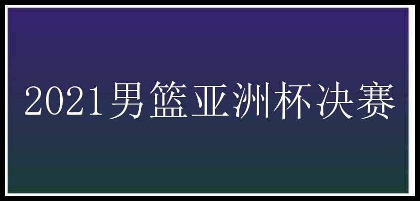 2021男篮亚洲杯决赛