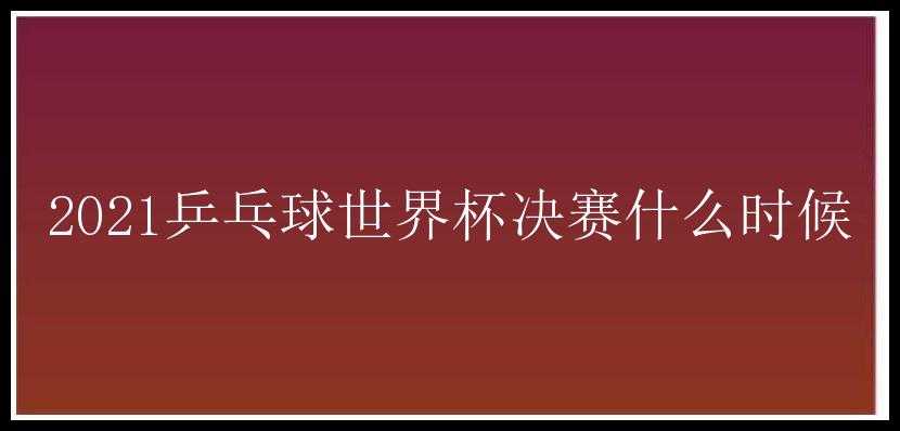 2021乒乓球世界杯决赛什么时候