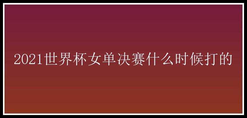 2021世界杯女单决赛什么时候打的