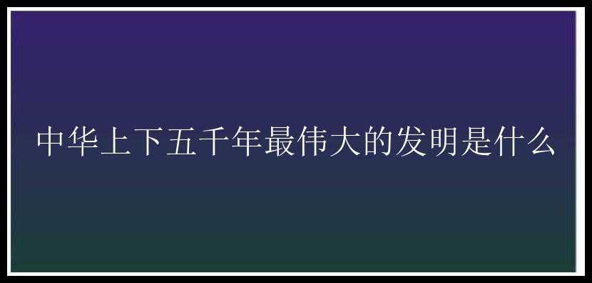 中华上下五千年最伟大的发明是什么