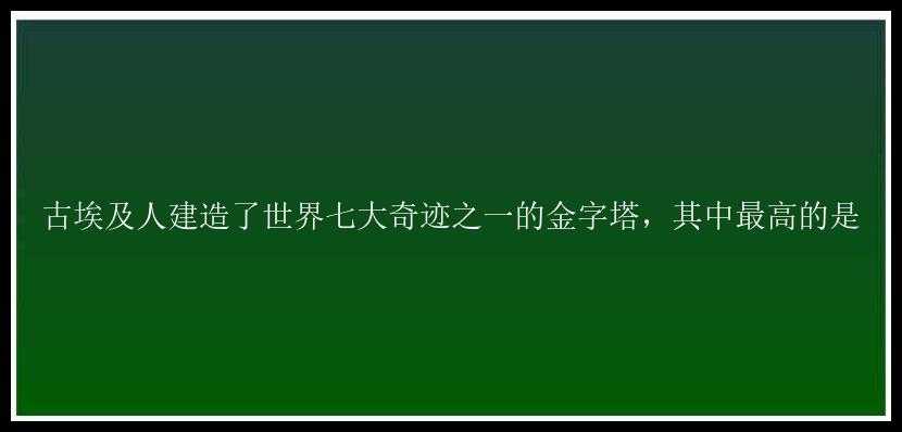 古埃及人建造了世界七大奇迹之一的金字塔，其中最高的是