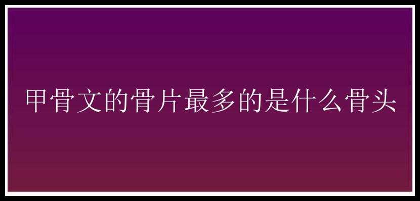 甲骨文的骨片最多的是什么骨头