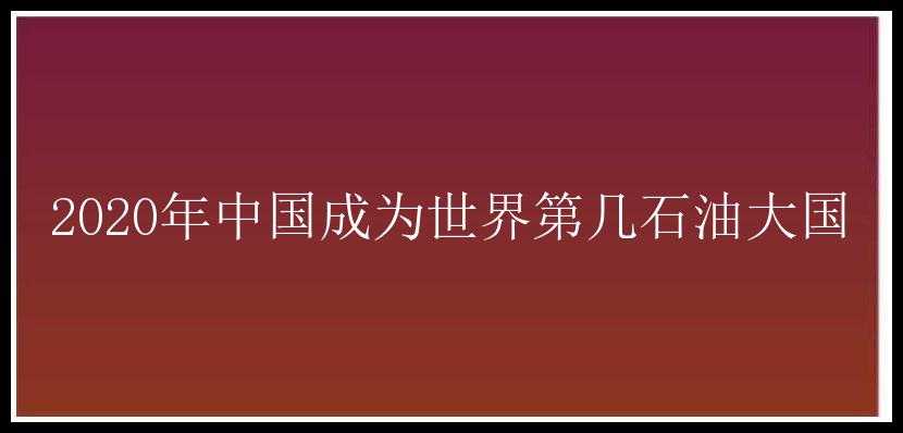 2020年中国成为世界第几石油大国