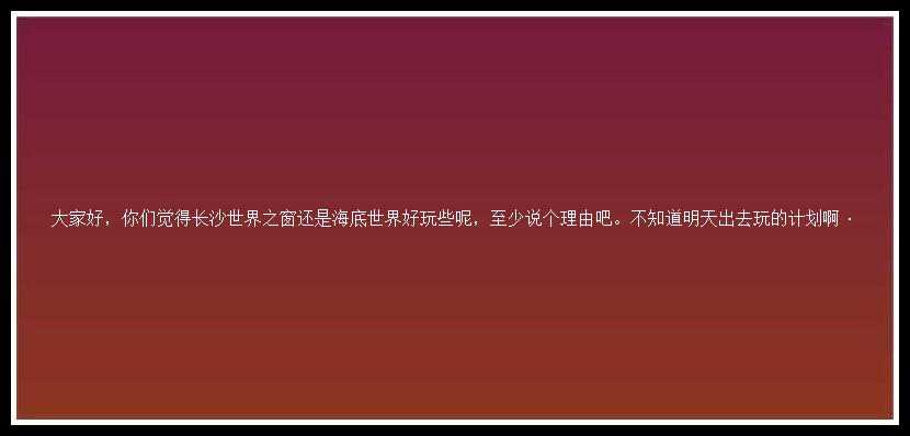 大家好，你们觉得长沙世界之窗还是海底世界好玩些呢，至少说个理由吧。不知道明天出去玩的计划啊·