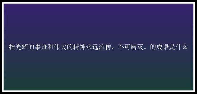 指光辉的事迹和伟大的精神永远流传，不可磨灭。的成语是什么