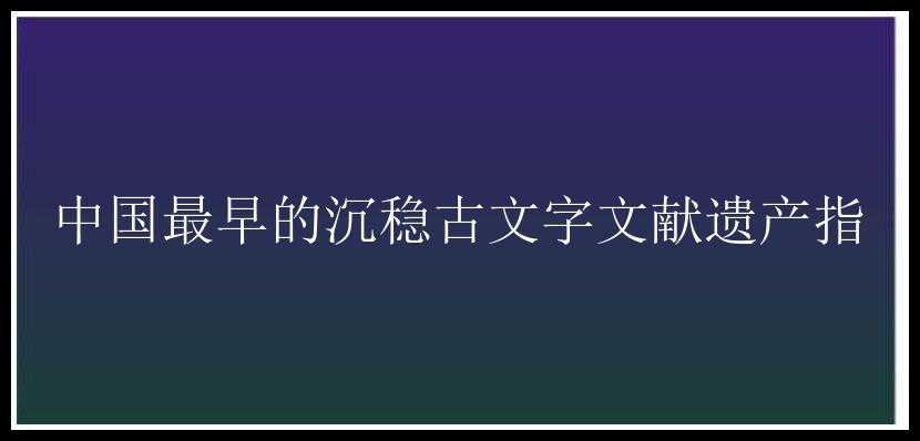 中国最早的沉稳古文字文献遗产指