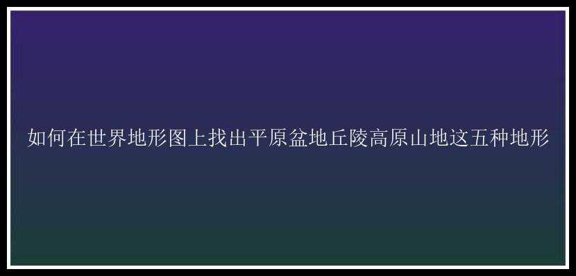 如何在世界地形图上找出平原盆地丘陵高原山地这五种地形