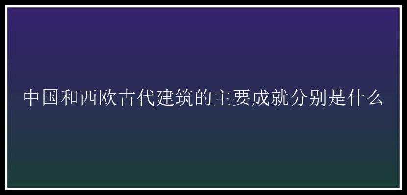 中国和西欧古代建筑的主要成就分别是什么