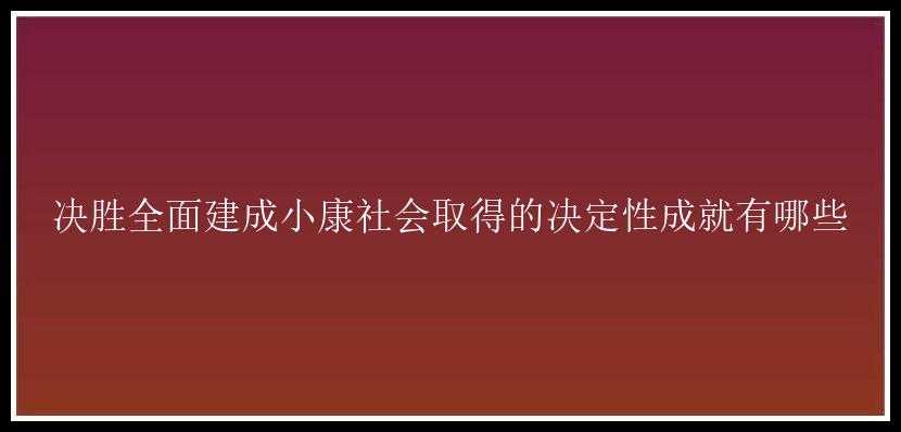 决胜全面建成小康社会取得的决定性成就有哪些