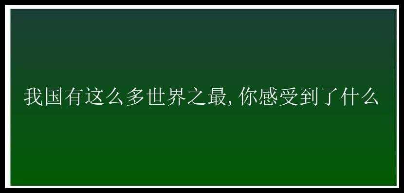 我国有这么多世界之最,你感受到了什么