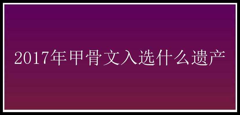 2017年甲骨文入选什么遗产