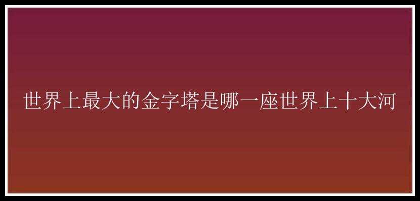 世界上最大的金字塔是哪一座世界上十大河