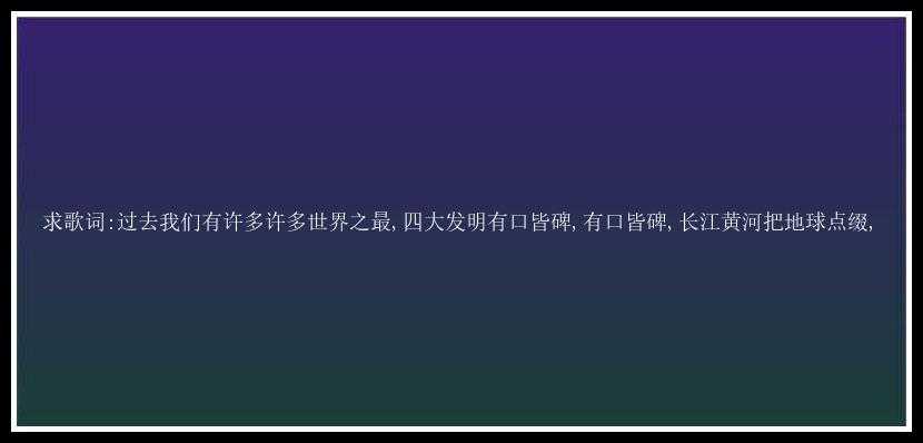 求歌词:过去我们有许多许多世界之最,四大发明有口皆碑,有口皆碑,长江黄河把地球点缀,