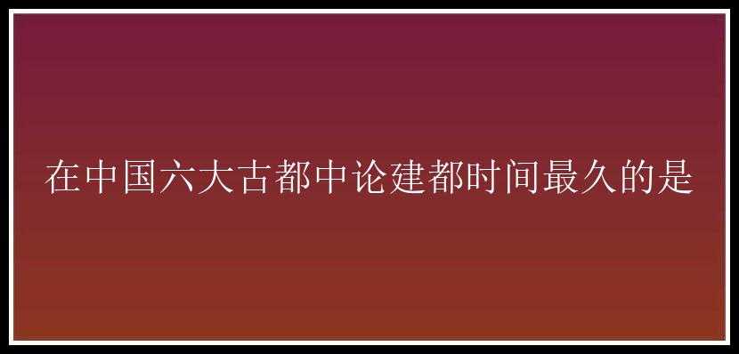 在中国六大古都中论建都时间最久的是