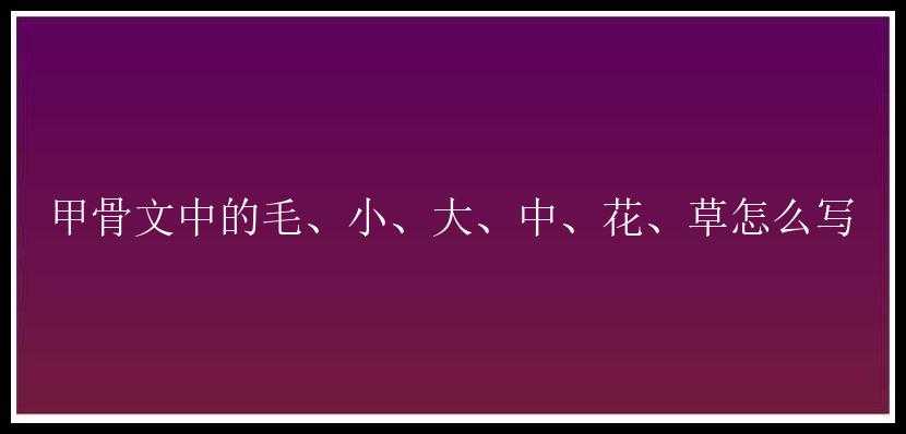 甲骨文中的毛、小、大、中、花、草怎么写