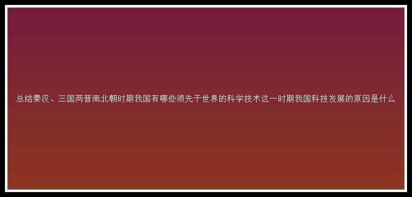 总结秦汉、三国两晋南北朝时期我国有哪些领先于世界的科学技术这一时期我国科技发展的原因是什么