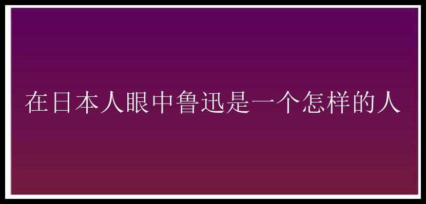 在日本人眼中鲁迅是一个怎样的人