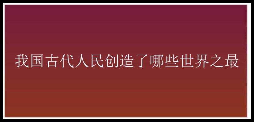 我国古代人民创造了哪些世界之最