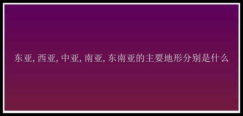 东亚,西亚,中亚,南亚,东南亚的主要地形分别是什么