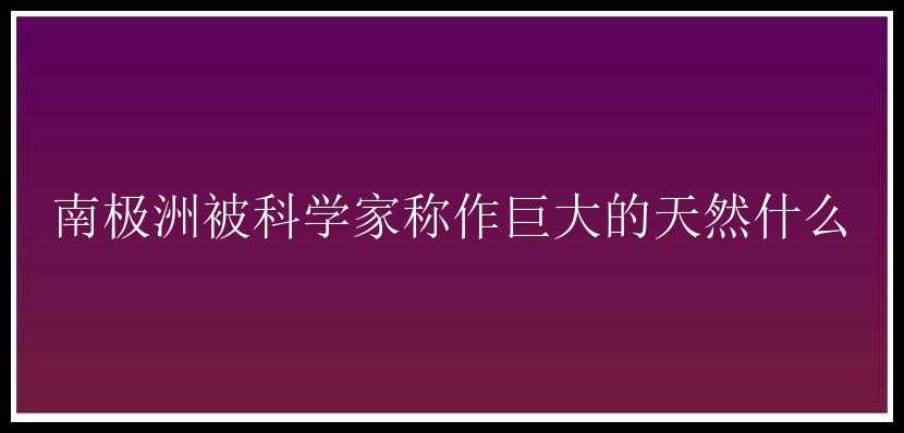 南极洲被科学家称作巨大的天然什么