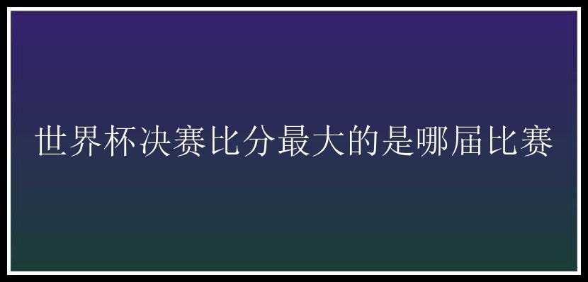 世界杯决赛比分最大的是哪届比赛