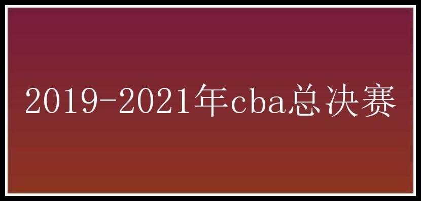 2019-2021年cba总决赛