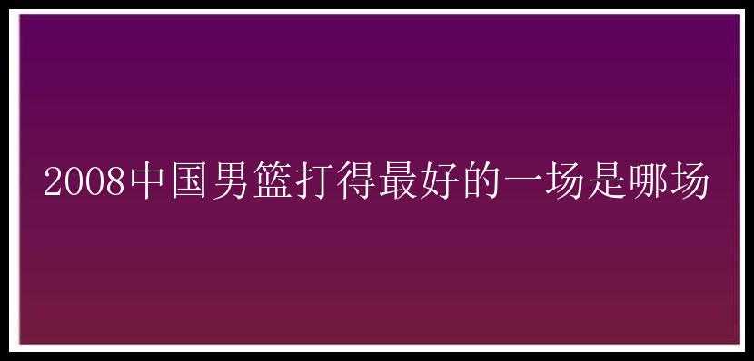 2008中国男篮打得最好的一场是哪场