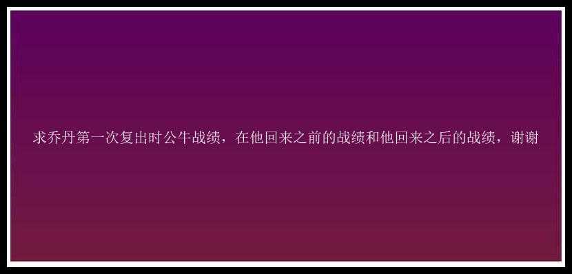 求乔丹第一次复出时公牛战绩，在他回来之前的战绩和他回来之后的战绩，谢谢