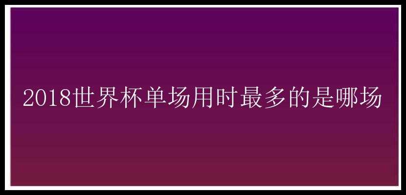 2018世界杯单场用时最多的是哪场