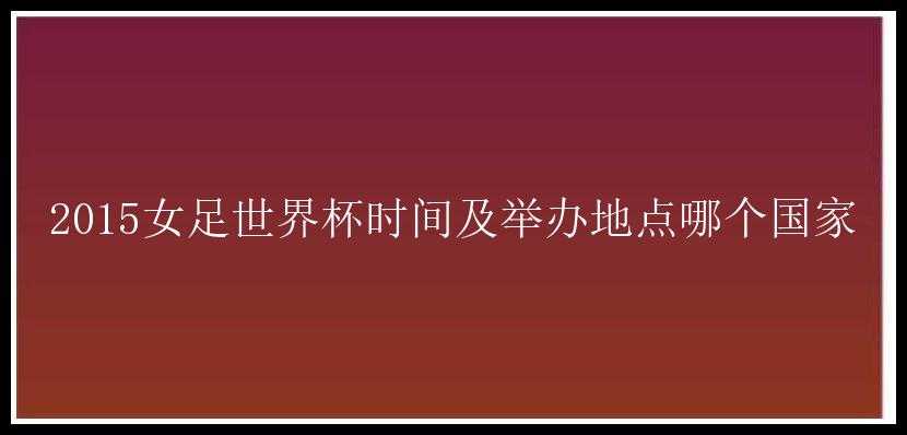 2015女足世界杯时间及举办地点哪个国家