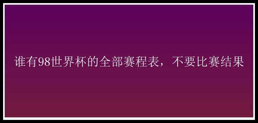 谁有98世界杯的全部赛程表，不要比赛结果