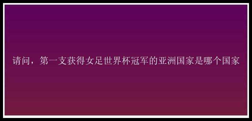 请问，第一支获得女足世界杯冠军的亚洲国家是哪个国家