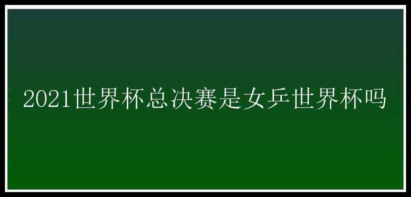 2021世界杯总决赛是女乒世界杯吗