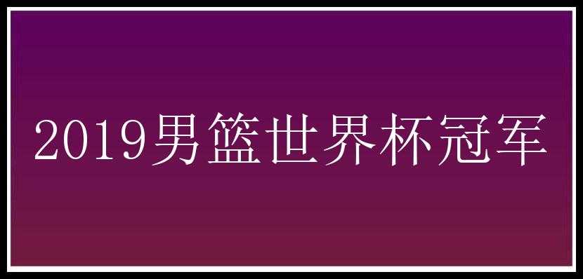 2019男篮世界杯冠军