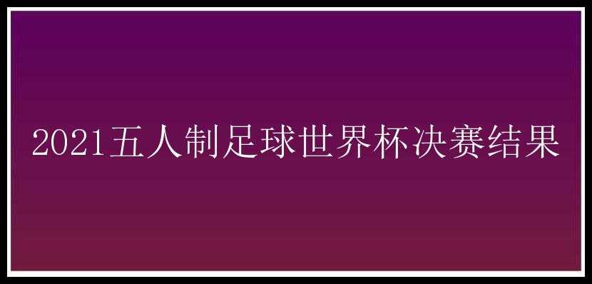 2021五人制足球世界杯决赛结果