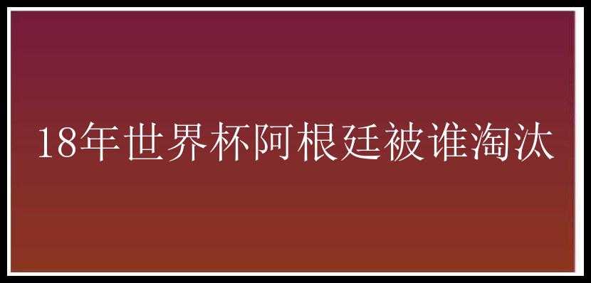 18年世界杯阿根廷被谁淘汰