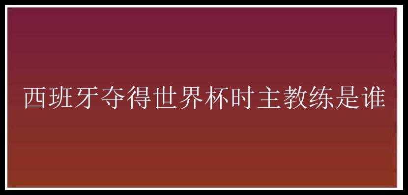 西班牙夺得世界杯时主教练是谁