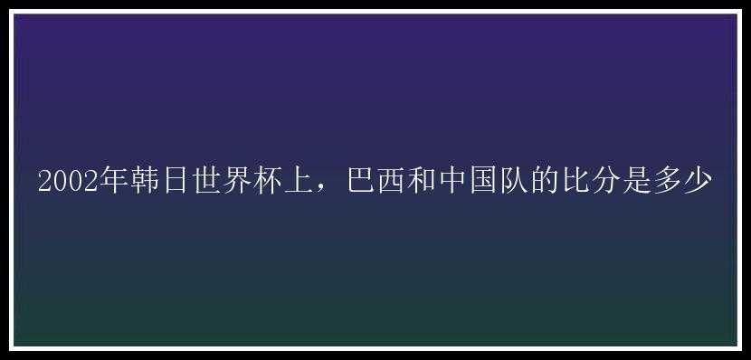 2002年韩日世界杯上，巴西和中国队的比分是多少