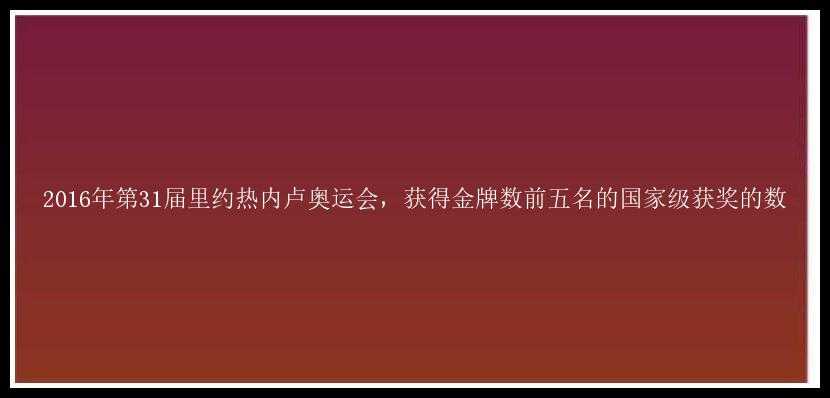 2016年第31届里约热内卢奥运会，获得金牌数前五名的国家级获奖的数