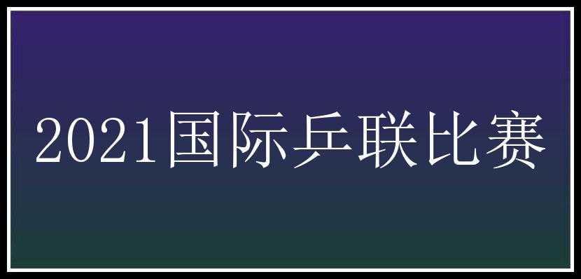 2021国际乒联比赛