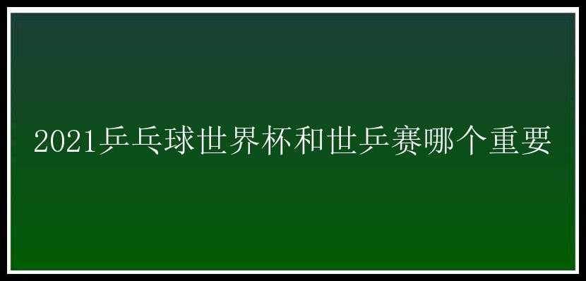 2021乒乓球世界杯和世乒赛哪个重要